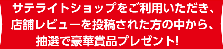 サテライトショップをご利用いただき、店舗レビューを投稿された方の中から、抽選で豪華賞品プレゼント!